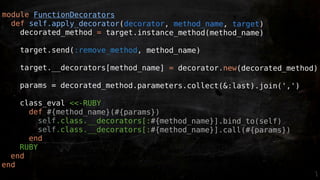 module FunctionDecorators
  def self.apply_decorator(decorator, method_name, target)
    decorated_method = target.instance_method(method_name)

    target.send(:remove_method, method_name)

    target.__decorators[method_name] = decorator.new(decorated_method)

    params = decorated_method.parameters.collect(&:last).join(',')

    class_eval <<-RUBY
      def #{method_name}(#{params})
         self.class.__decorators[:#{method_name}].bind_to(self)
         self.class.__decorators[:#{method_name}].call(#{params})
      end
    RUBY
  end
end
 
