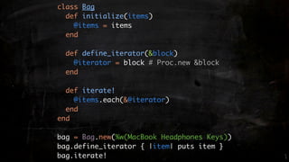 class Bag
  def initialize(items)
    @items = items
  end

  def define_iterator(&block)
    @iterator = block # Proc.new &block
  end

  def iterate!
    @items.each(&@iterator)
  end
end

bag = Bag.new(%w(MacBook Headphones Keys))
bag.define_iterator { |item| puts item }
bag.iterate!
 