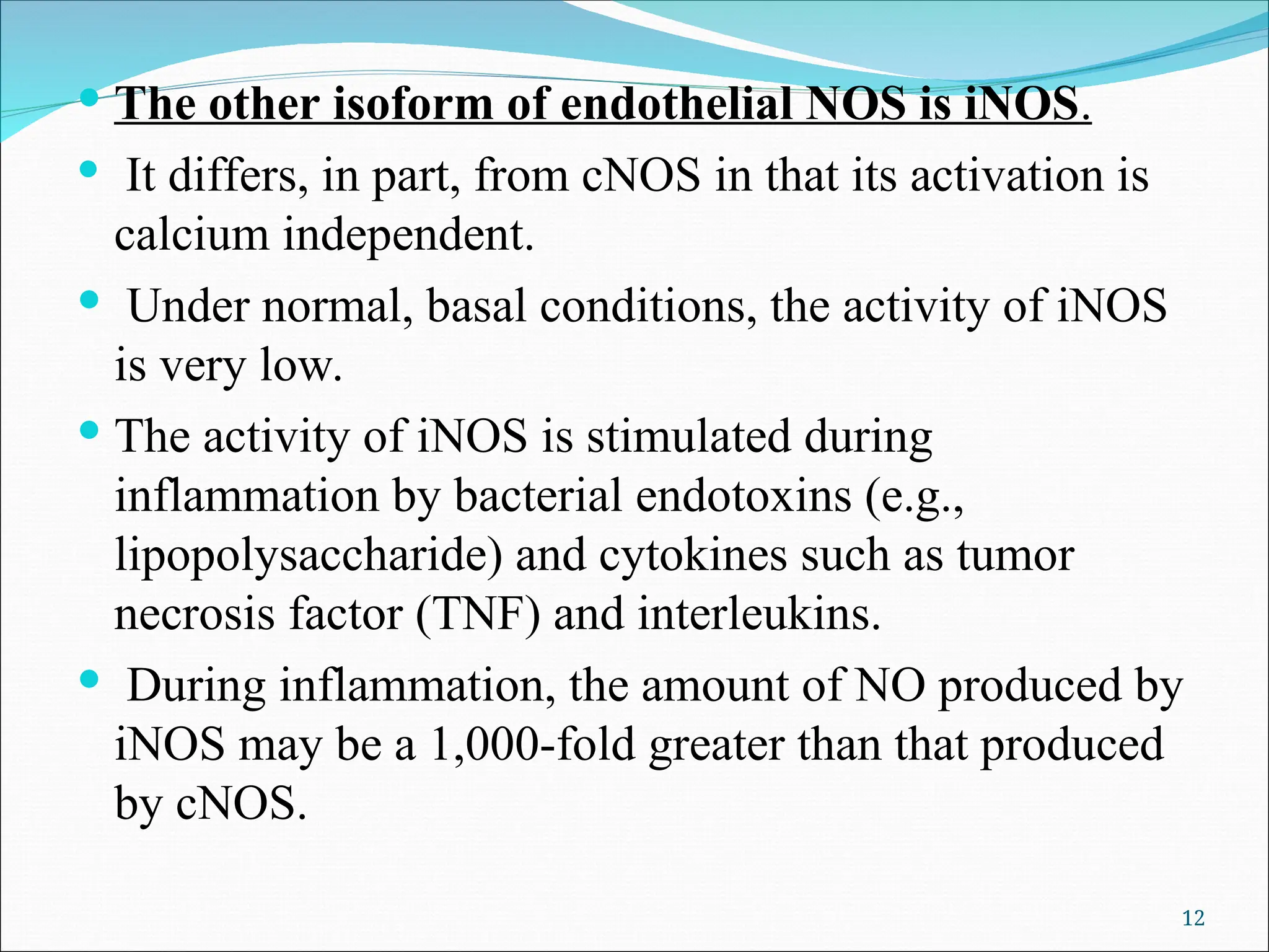  The other isoform of endothelial NOS is iNOS.
 It differs, in part, from cNOS in that its activation is
calcium independent.
 Under normal, basal conditions, the activity of iNOS
is very low.
 The activity of iNOS is stimulated during
inflammation by bacterial endotoxins (e.g.,
lipopolysaccharide) and cytokines such as tumor
necrosis factor (TNF) and interleukins.
 During inflammation, the amount of NO produced by
iNOS may be a 1,000-fold greater than that produced
by cNOS.
12
 