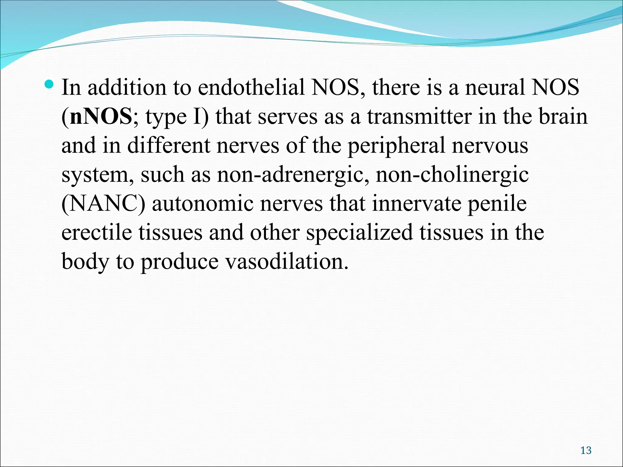  In addition to endothelial NOS, there is a neural NOS
(nNOS; type I) that serves as a transmitter in the brain
and in different nerves of the peripheral nervous
system, such as non-adrenergic, non-cholinergic
(NANC) autonomic nerves that innervate penile
erectile tissues and other specialized tissues in the
body to produce vasodilation.
13
 