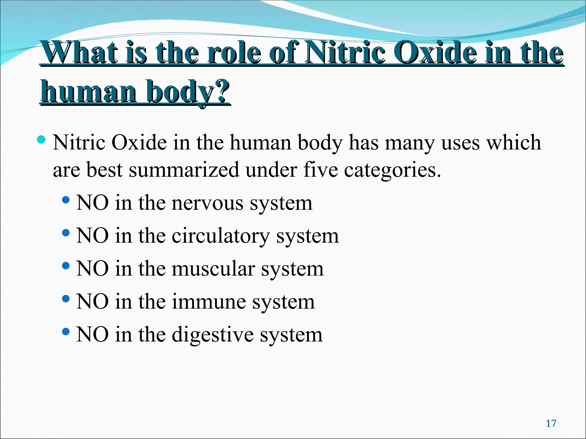 What is the role of Nitric Oxide in the
What is the role of Nitric Oxide in the
human body?
human body?
 Nitric Oxide in the human body has many uses which
are best summarized under five categories.
 NO in the nervous system
 NO in the circulatory system
 NO in the muscular system
 NO in the immune system
 NO in the digestive system
17
 