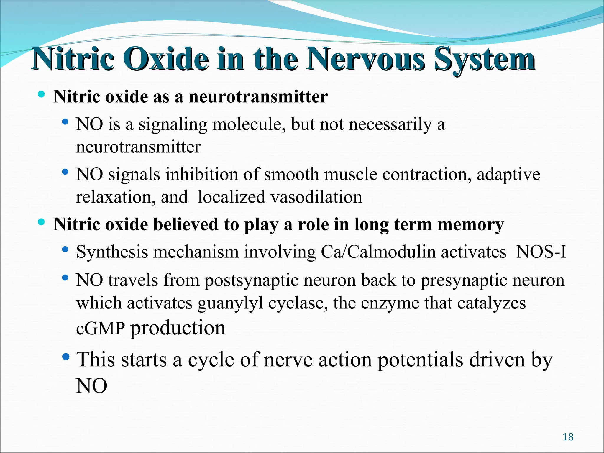 Nitric Oxide in the Nervous System
Nitric Oxide in the Nervous System
 Nitric oxide as a neurotransmitter
 NO is a signaling molecule, but not necessarily a
neurotransmitter
 NO signals inhibition of smooth muscle contraction, adaptive
relaxation, and localized vasodilation
 Nitric oxide believed to play a role in long term memory
 Synthesis mechanism involving Ca/Calmodulin activates NOS-I
 NO travels from postsynaptic neuron back to presynaptic neuron
which activates guanylyl cyclase, the enzyme that catalyzes
cGMP production
 This starts a cycle of nerve action potentials driven by
NO
18
 