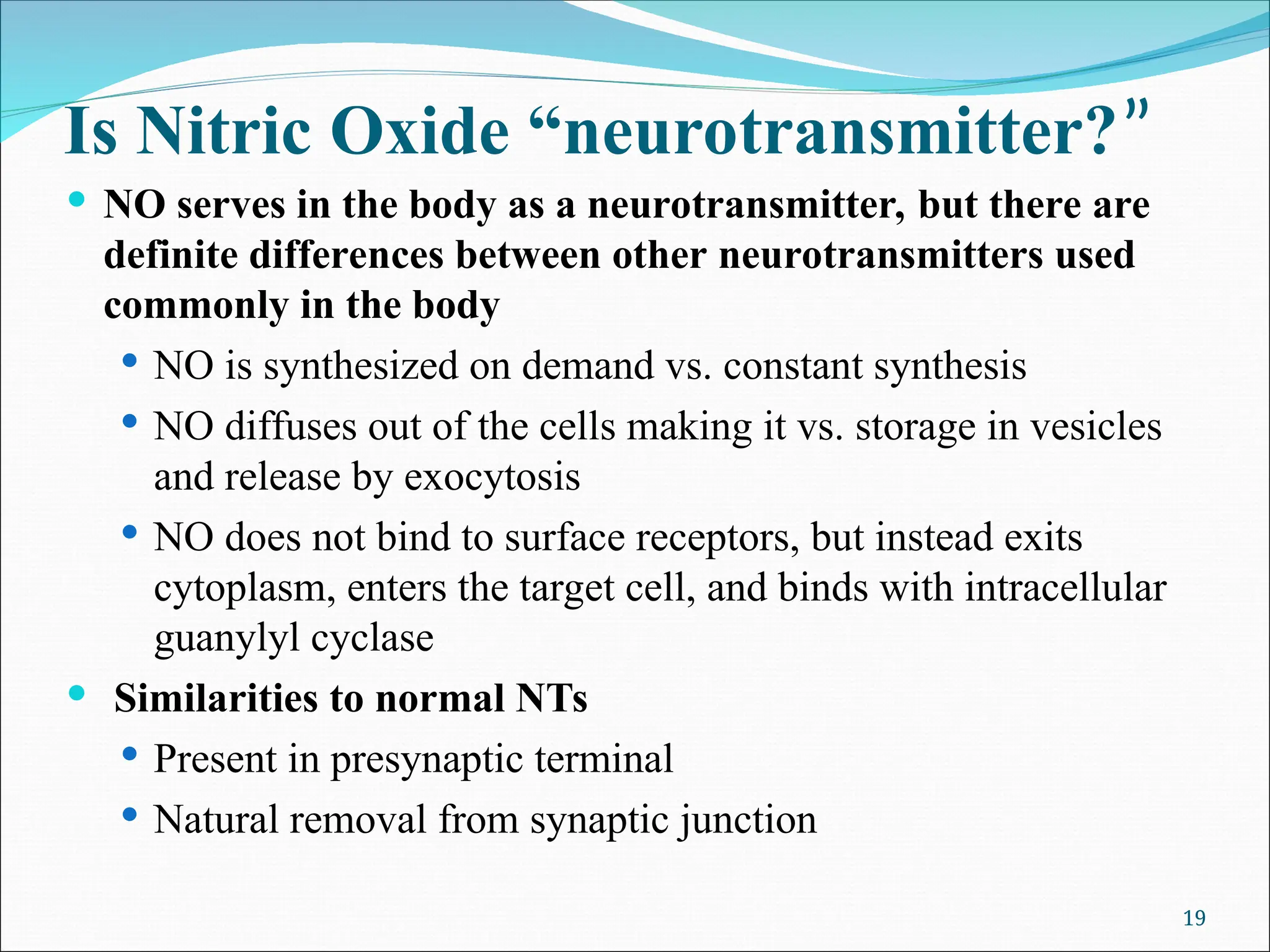 Is Nitric Oxide “neurotransmitter?”
 NO serves in the body as a neurotransmitter, but there are
definite differences between other neurotransmitters used
commonly in the body
 NO is synthesized on demand vs. constant synthesis
 NO diffuses out of the cells making it vs. storage in vesicles
and release by exocytosis
 NO does not bind to surface receptors, but instead exits
cytoplasm, enters the target cell, and binds with intracellular
guanylyl cyclase
 Similarities to normal NTs
 Present in presynaptic terminal
 Natural removal from synaptic junction
19
 