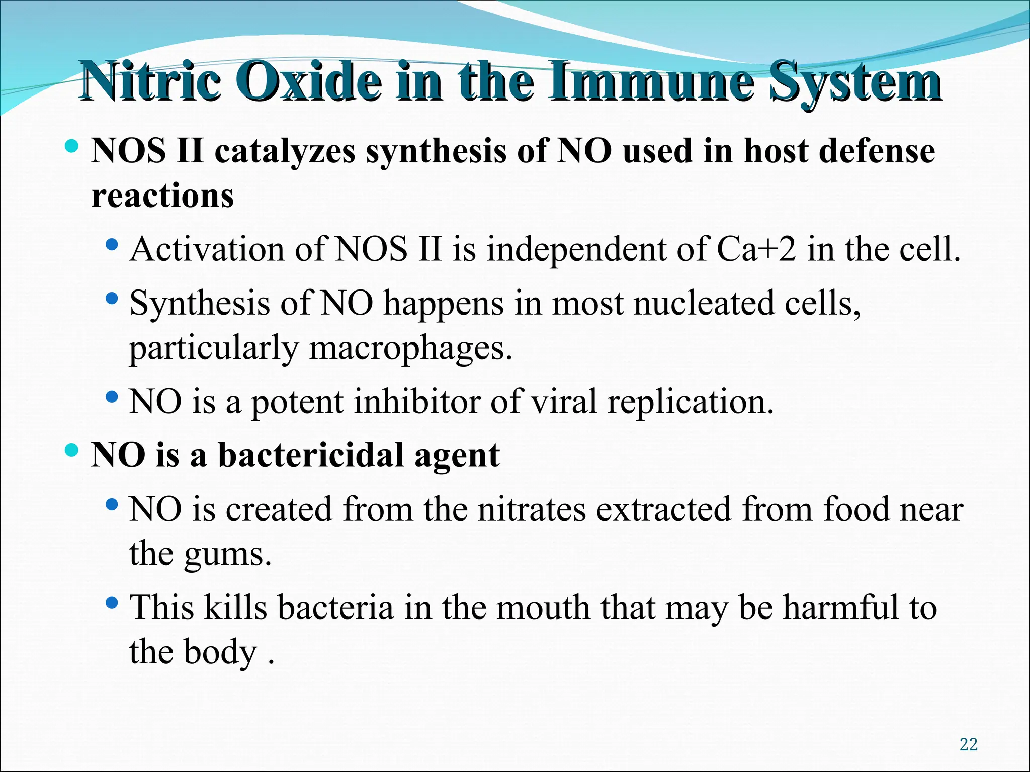 Nitric Oxide in the Immune System
Nitric Oxide in the Immune System
 NOS II catalyzes synthesis of NO used in host defense
reactions
 Activation of NOS II is independent of Ca+2 in the cell.
 Synthesis of NO happens in most nucleated cells,
particularly macrophages.
 NO is a potent inhibitor of viral replication.
 NO is a bactericidal agent
 NO is created from the nitrates extracted from food near
the gums.
 This kills bacteria in the mouth that may be harmful to
the body .
22
 