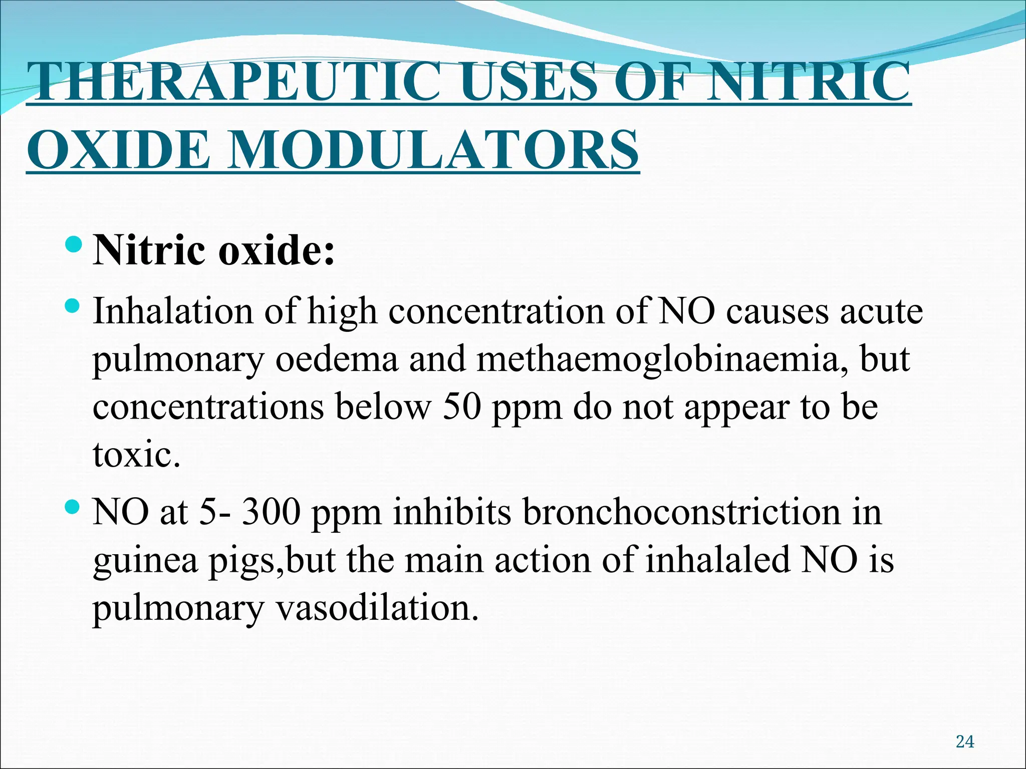 THERAPEUTIC USES OF NITRIC
OXIDE MODULATORS
 Nitric oxide:
 Inhalation of high concentration of NO causes acute
pulmonary oedema and methaemoglobinaemia, but
concentrations below 50 ppm do not appear to be
toxic.
 NO at 5- 300 ppm inhibits bronchoconstriction in
guinea pigs,but the main action of inhalaled NO is
pulmonary vasodilation.
24
 