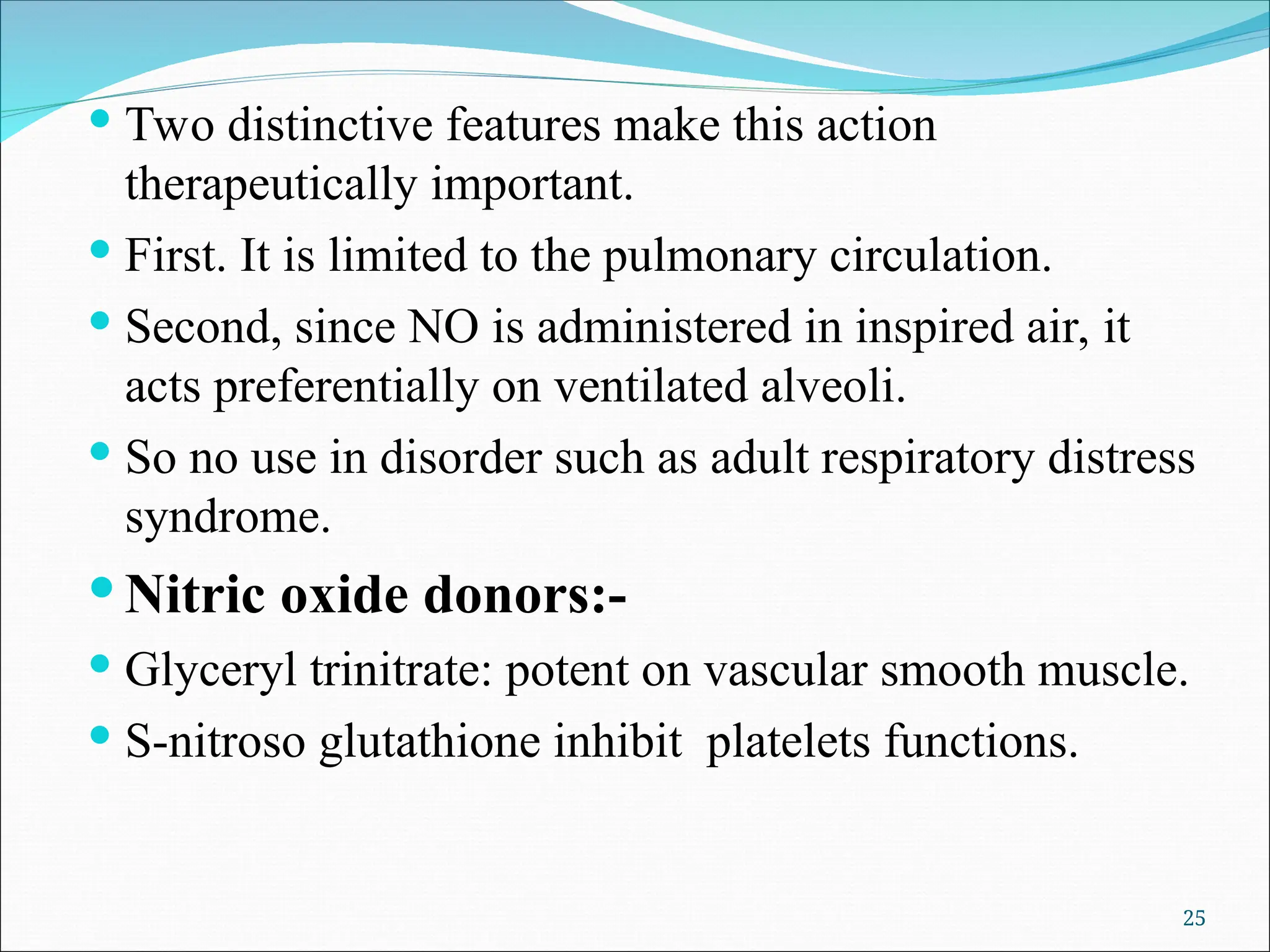  Two distinctive features make this action
therapeutically important.
 First. It is limited to the pulmonary circulation.
 Second, since NO is administered in inspired air, it
acts preferentially on ventilated alveoli.
 So no use in disorder such as adult respiratory distress
syndrome.
 Nitric oxide donors:-
 Glyceryl trinitrate: potent on vascular smooth muscle.
 S-nitroso glutathione inhibit platelets functions.
25
 