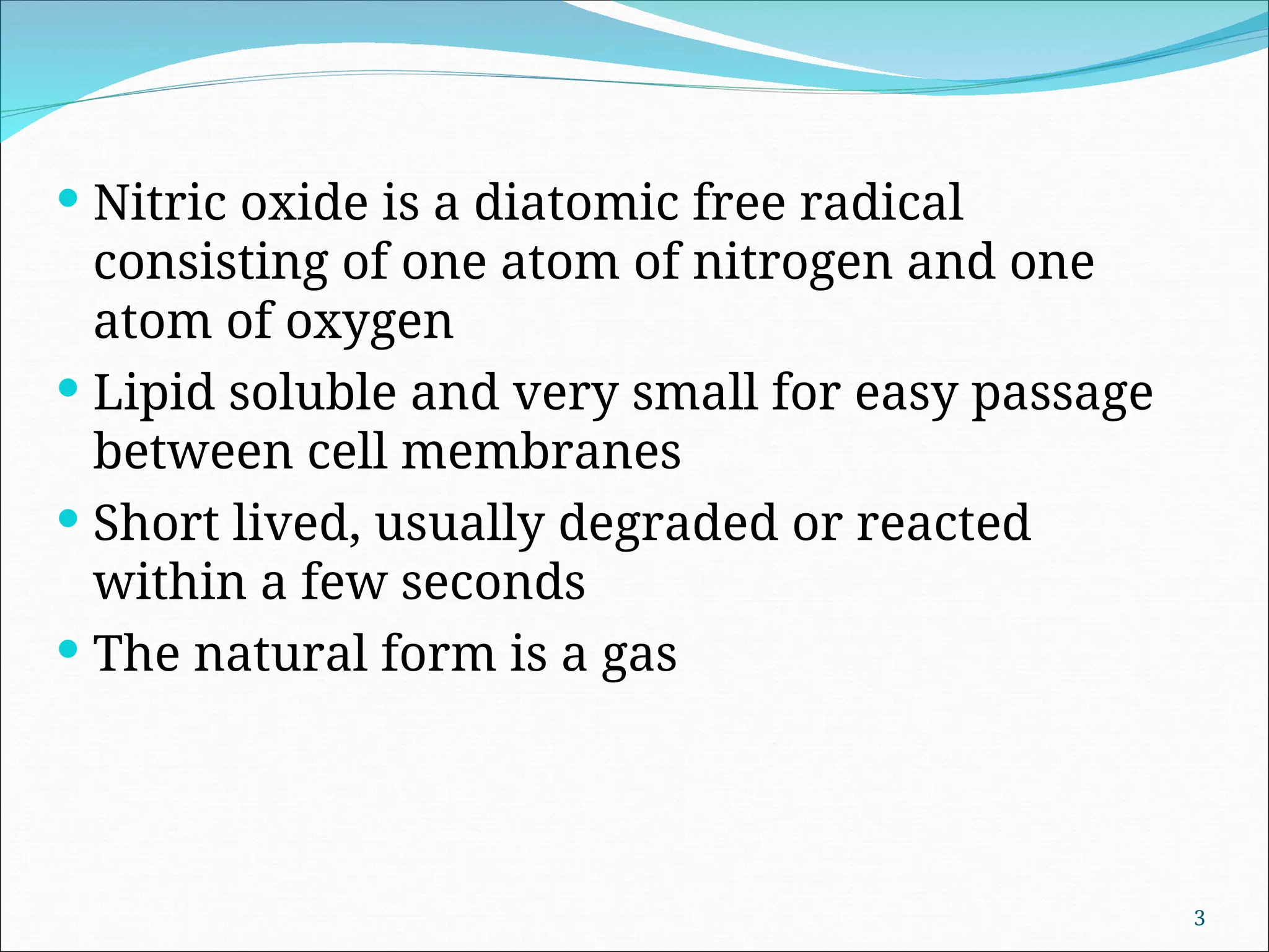  Nitric oxide is a diatomic free radical
consisting of one atom of nitrogen and one
atom of oxygen
 Lipid soluble and very small for easy passage
between cell membranes
 Short lived, usually degraded or reacted
within a few seconds
 The natural form is a gas
3
 