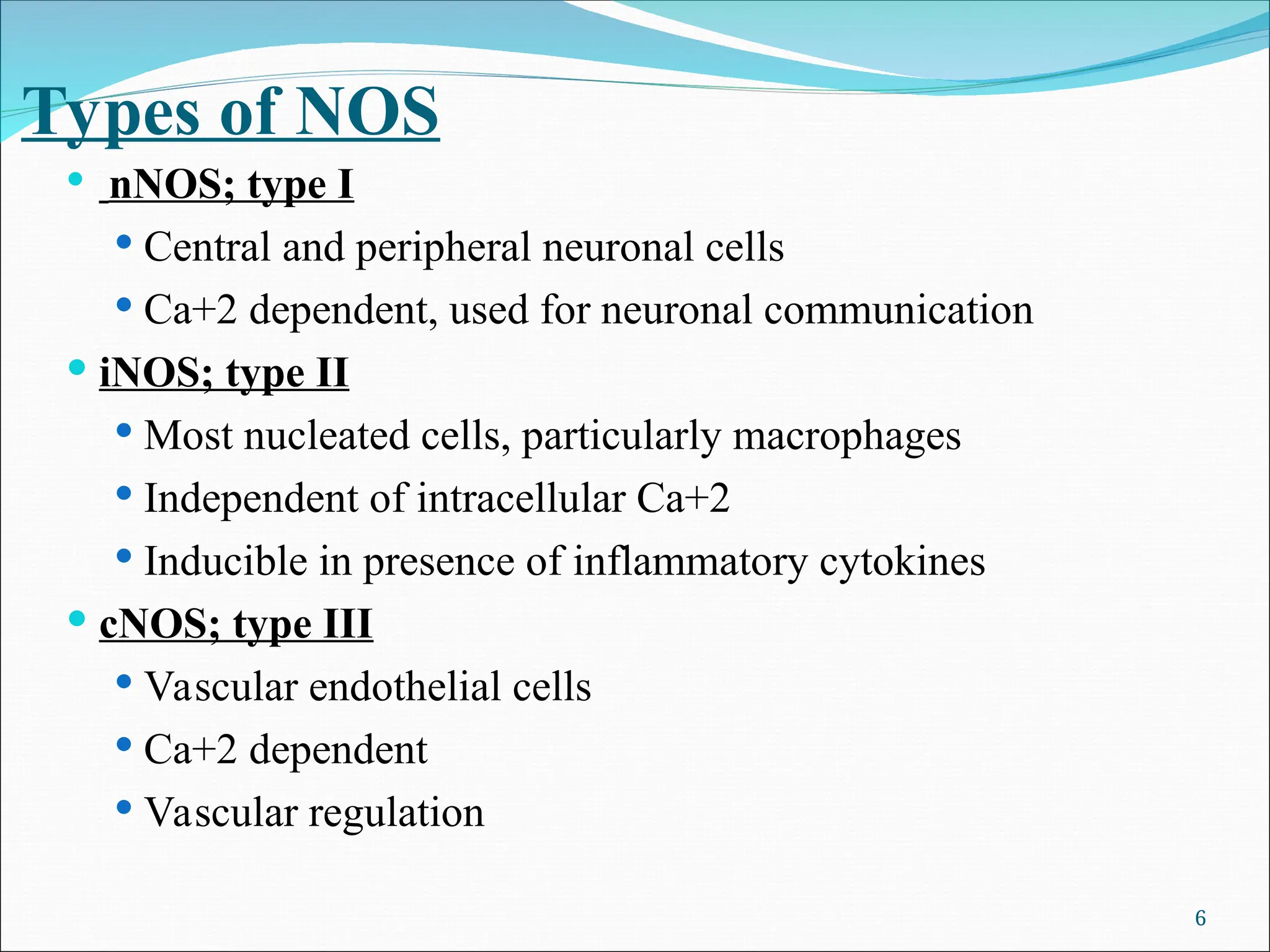 Types of NOS
 nNOS; type I
 Central and peripheral neuronal cells
 Ca+2 dependent, used for neuronal communication
 iNOS; type II
 Most nucleated cells, particularly macrophages
 Independent of intracellular Ca+2
 Inducible in presence of inflammatory cytokines
 cNOS; type III
 Vascular endothelial cells
 Ca+2 dependent
 Vascular regulation
6
 