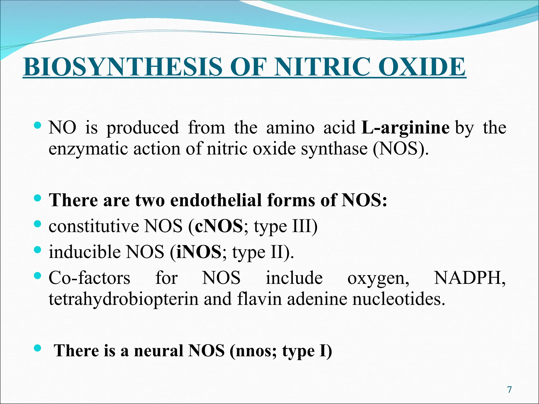 BIOSYNTHESIS OF NITRIC OXIDE
 NO is produced from the amino acid L-arginine by the
enzymatic action of nitric oxide synthase (NOS).
 There are two endothelial forms of NOS:
 constitutive NOS (cNOS; type III)
 inducible NOS (iNOS; type II).
 Co-factors for NOS include oxygen, NADPH,
tetrahydrobiopterin and flavin adenine nucleotides.
 There is a neural NOS (nnos; type I)
7
 