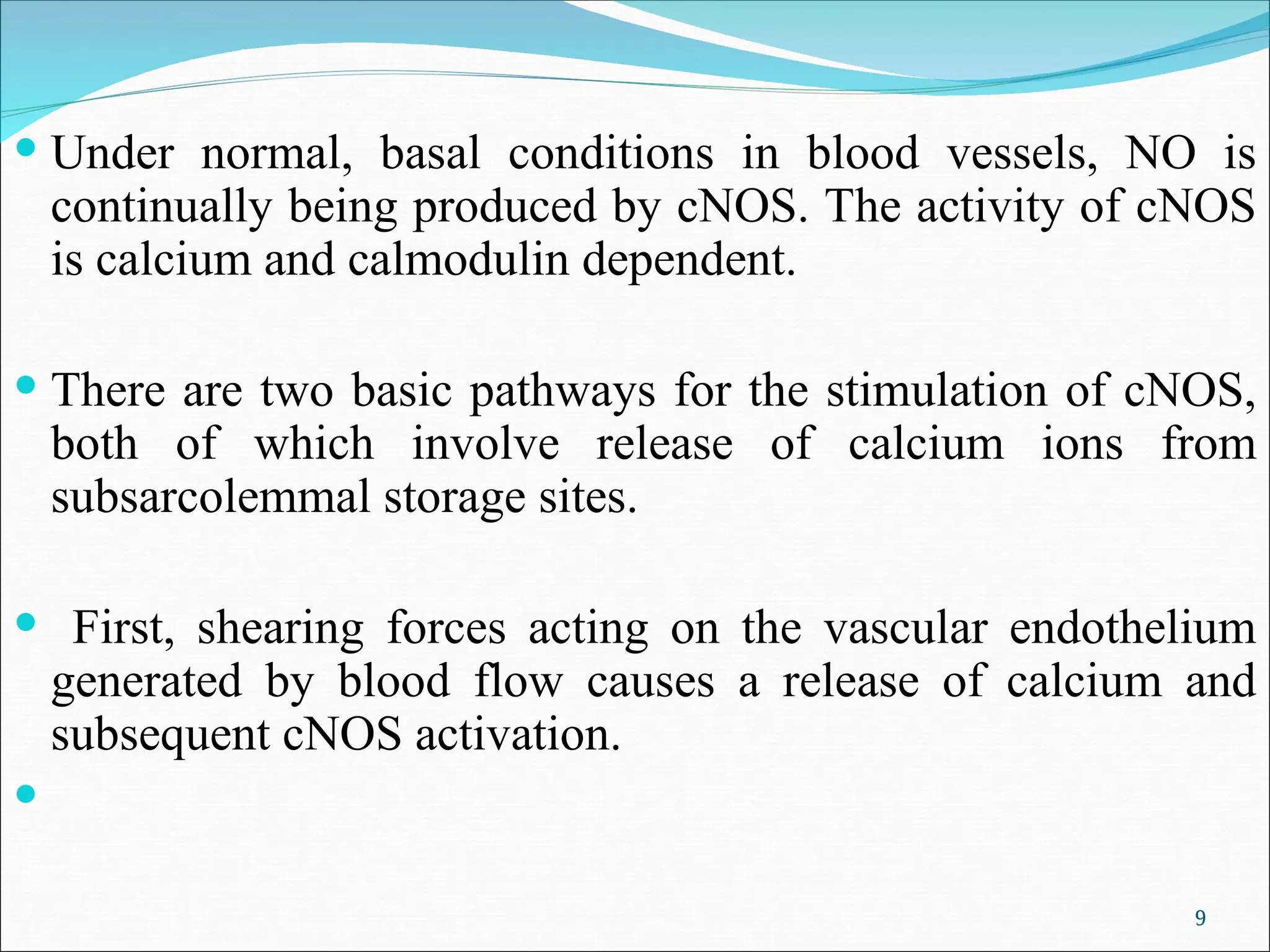  Under normal, basal conditions in blood vessels, NO is
continually being produced by cNOS. The activity of cNOS
is calcium and calmodulin dependent.
 There are two basic pathways for the stimulation of cNOS,
both of which involve release of calcium ions from
subsarcolemmal storage sites.
 First, shearing forces acting on the vascular endothelium
generated by blood flow causes a release of calcium and
subsequent cNOS activation.

9
 