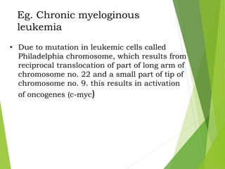 Eg. Chronic myeloginous
leukemia
• Due to mutation in leukemic cells called
Philadelphia chromosome, which results from
reciprocal translocation of part of long arm of
chromosome no. 22 and a small part of tip of
chromosome no. 9. this results in activation
of oncogenes (c-myc)
 