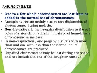 ANEUPLOIDY (±1/±2)
• One to a few whole chromosomes are lost from or
added to the normal set of chromosomes.
• Aneuploidy occurs mainly due to non-disjunction of
chromosomes during meiosis.
• Non-disjuntion is the irregular distribution to the cell
poles of sister chromatids in mitosis or of homologous
chromosome in meiosis.
• In non-disjunction , one progeny nucleus with more
than and one with less than the normal no. of
chromosomes are produced.
• Unpaired chromosomes may be lost during anaphase
and not included in one of the daughter nucleus.
 