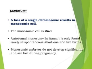 MONOSOMY
• A loss of a single chromosome results in
monosomic cell.
• The monosomic cell is 2n-1
• Autosomal monosomy in human is only found
rarely in spontaneous abortions and live births.
• Monosomic embryos do not develop significantly
and are lost during pregnancy
 