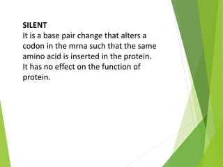 SILENT
It is a base pair change that alters a
codon in the mrna such that the same
amino acid is inserted in the protein.
It has no effect on the function of
protein.
 