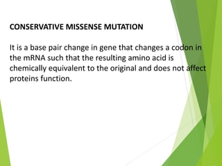 CONSERVATIVE MISSENSE MUTATION
It is a base pair change in gene that changes a codon in
the mRNA such that the resulting amino acid is
chemically equivalent to the original and does not affect
proteins function.
 