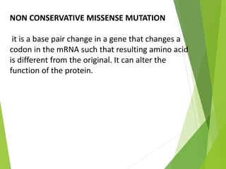 NON CONSERVATIVE MISSENSE MUTATION
it is a base pair change in a gene that changes a
codon in the mRNA such that resulting amino acid
is different from the original. It can alter the
function of the protein.
 