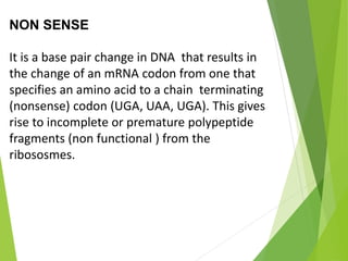 NON SENSE
It is a base pair change in DNA that results in
the change of an mRNA codon from one that
specifies an amino acid to a chain terminating
(nonsense) codon (UGA, UAA, UGA). This gives
rise to incomplete or premature polypeptide
fragments (non functional ) from the
ribososmes.
 