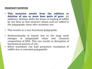 FRAMESHIFT MUTATION
• This mutation results from the addition or
deletion of one or more base pairs of gene. An
addition/ deletion shifts the frame of reading of mRNA
by one base so that incorrect amino acid are added to
the polypeptide chain after mutation site.
• This results in a non functional polypeptide.
• Nonfunctionally is mainly due to the large scale
changes to polypeptide chain and chemical
composition of DNA. This can results in disruption of
biochemical process of cell.
• Silent mutations can lead premature translation of
mRNA due to extended polypeptide.
 
