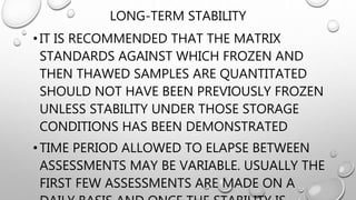 LONG-TERM STABILITY
•IT IS RECOMMENDED THAT THE MATRIX
STANDARDS AGAINST WHICH FROZEN AND
THEN THAWED SAMPLES ARE QUANTITATED
SHOULD NOT HAVE BEEN PREVIOUSLY FROZEN
UNLESS STABILITY UNDER THOSE STORAGE
CONDITIONS HAS BEEN DEMONSTRATED
•TIME PERIOD ALLOWED TO ELAPSE BETWEEN
ASSESSMENTS MAY BE VARIABLE. USUALLY THE
FIRST FEW ASSESSMENTS ARE MADE ON A
 