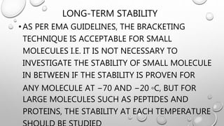 LONG-TERM STABILITY
•AS PER EMA GUIDELINES, THE BRACKETING
TECHNIQUE IS ACCEPTABLE FOR SMALL
MOLECULES I.E. IT IS NOT NECESSARY TO
INVESTIGATE THE STABILITY OF SMALL MOLECULE
IN BETWEEN IF THE STABILITY IS PROVEN FOR
ANY MOLECULE AT −70 AND −20 ◦C, BUT FOR
LARGE MOLECULES SUCH AS PEPTIDES AND
PROTEINS, THE STABILITY AT EACH TEMPERATURE
 