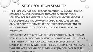 STOCK SOLUTION STABILITY
• THE STUDY SAMPLES ARE TYPICALLY QUANTITATED AGAINST MATRIX
STANDARD SAMPLES WHICH ARE PREPARED BY SPIKING STOCK
SOLUTIONS OF THE ANALYTE IN THE BIOLOGICAL MATRIX AND THESE
STOCK SOLUTIONS ARE COMMONLY MADE IN AQUEOUS BUFFERS,
ORGANIC SOLVENTS OR MIXTURES, SO IT BECOMES IMPORTANT TO
STUDY THE STABILITY OF STOCK SOLUTION AS A PART OF ASSAY
VALIDATION.
• IT IS IMPORTANT TO GENERATE THE STOCK SOLUTION STABILITY DATA
TO JUSTIFY THE PERIOD OVER WHICH THE SOLUTIONS WILL BE USED AS
THE STABILITY OF THE STOCK SOLUTIONS IS INDEPENDENT OF THE
STABILITY OF RS FROM WHICH THE STOCK SOLUTION IS PREPARED AND
THUS, ITIS NOT ADVISABLE TO ASSIGN AN EXPIRATION DATE THAT IS
 