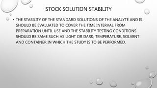 STOCK SOLUTION STABILITY
• THE STABILITY OF THE STANDARD SOLUTIONS OF THE ANALYTE AND IS
SHOULD BE EVALUATED TO COVER THE TIME INTERVAL FROM
PREPARATION UNTIL USE AND THE STABILITY TESTING CONDITIONS
SHOULD BE SAME SUCH AS LIGHT OR DARK, TEMPERATURE, SOLVENT
AND CONTAINER IN WHICH THE STUDY IS TO BE PERFORMED.
 