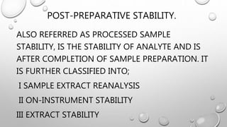 POST-PREPARATIVE STABILITY.
ALSO REFERRED AS PROCESSED SAMPLE
STABILITY, IS THE STABILITY OF ANALYTE AND IS
AFTER COMPLETION OF SAMPLE PREPARATION. IT
IS FURTHER CLASSIFIED INTO;
I SAMPLE EXTRACT REANALYSIS
II ON-INSTRUMENT STABILITY
III EXTRACT STABILITY
 