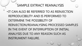 SAMPLE EXTRACT REANALYSIS
•IT CAN ALSO BE REFERRED TO AS REINJECTION
REPRODUCIBILITY AND IS PERFORMED TO
DETERMINE THE POSSIBILITY OF
REINJECTION/REANALYSING PROCESSED SAMPLES
IN THE EVENT OF INTERRUPTION OF INITIAL
ANALYSIS DUE TO ANY REASON SUCH AS
INSTRUMENT FAILURE.
 