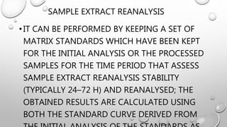 SAMPLE EXTRACT REANALYSIS
•IT CAN BE PERFORMED BY KEEPING A SET OF
MATRIX STANDARDS WHICH HAVE BEEN KEPT
FOR THE INITIAL ANALYSIS OR THE PROCESSED
SAMPLES FOR THE TIME PERIOD THAT ASSESS
SAMPLE EXTRACT REANALYSIS STABILITY
(TYPICALLY 24–72 H) AND REANALYSED; THE
OBTAINED RESULTS ARE CALCULATED USING
BOTH THE STANDARD CURVE DERIVED FROM
 