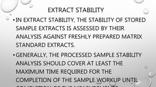 EXTRACT STABILITY
•IN EXTRACT STABILITY, THE STABILITY OF STORED
SAMPLE EXTRACTS IS ASSESSED BY THEIR
ANALYSIS AGAINST FRESHLY PREPARED MATRIX
STANDARD EXTRACTS.
•GENERALLY, THE PROCESSED SAMPLE STABILITY
ANALYSIS SHOULD COVER AT LEAST THE
MAXIMUM TIME REQUIRED FOR THE
COMPLETION OF THE SAMPLE WORKUP UNTIL
 