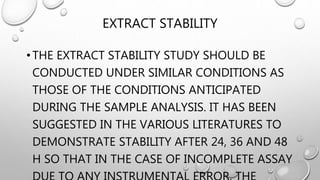 EXTRACT STABILITY
•THE EXTRACT STABILITY STUDY SHOULD BE
CONDUCTED UNDER SIMILAR CONDITIONS AS
THOSE OF THE CONDITIONS ANTICIPATED
DURING THE SAMPLE ANALYSIS. IT HAS BEEN
SUGGESTED IN THE VARIOUS LITERATURES TO
DEMONSTRATE STABILITY AFTER 24, 36 AND 48
H SO THAT IN THE CASE OF INCOMPLETE ASSAY
 