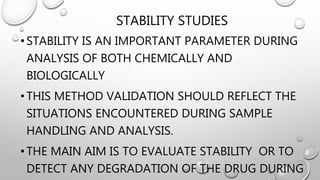 STABILITY STUDIES
•STABILITY IS AN IMPORTANT PARAMETER DURING
ANALYSIS OF BOTH CHEMICALLY AND
BIOLOGICALLY
•THIS METHOD VALIDATION SHOULD REFLECT THE
SITUATIONS ENCOUNTERED DURING SAMPLE
HANDLING AND ANALYSIS.
•THE MAIN AIM IS TO EVALUATE STABILITY OR TO
DETECT ANY DEGRADATION OF THE DRUG DURING
 
