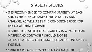 STABILITY STUDIES
• IT IS RECOMMENDED TO CONFIRM STABILITY AT EACH
AND EVERY STEP OF SAMPLE PREPARATION AND
ANALYSIS, AS WELL AS IN THE CONDITIONS USED FOR
THE LONG TERM STORAGE.
• IT SHOULD BE NOTED THAT STABILITY IN A PARTICULAR
MATRIX AND CONTAINER SHOULD NOT BE
EXTRAPOLATED TO OTHER MATRICES AND CONTAINER
SYSTEMS.
• STABILITY PROCEDURES SHOULD EVALUATE THE
 