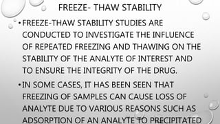 FREEZE- THAW STABILITY
• FREEZE-THAW STABILITY STUDIES ARE
CONDUCTED TO INVESTIGATE THE INFLUENCE
OF REPEATED FREEZING AND THAWING ON THE
STABILITY OF THE ANALYTE OF INTEREST AND
TO ENSURE THE INTEGRITY OF THE DRUG.
• IN SOME CASES, IT HAS BEEN SEEN THAT
FREEZING OF SAMPLES CAN CAUSE LOSS OF
ANALYTE DUE TO VARIOUS REASONS SUCH AS
ADSORPTION OF AN ANALYTE TO PRECIPITATED
 