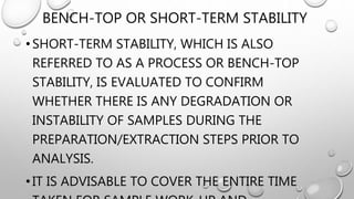 BENCH-TOP OR SHORT-TERM STABILITY
• SHORT-TERM STABILITY, WHICH IS ALSO
REFERRED TO AS A PROCESS OR BENCH-TOP
STABILITY, IS EVALUATED TO CONFIRM
WHETHER THERE IS ANY DEGRADATION OR
INSTABILITY OF SAMPLES DURING THE
PREPARATION/EXTRACTION STEPS PRIOR TO
ANALYSIS.
• IT IS ADVISABLE TO COVER THE ENTIRE TIME
 