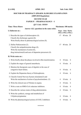 [LA 810] APRIL 2012 Sub. Code: 3810
DOCTOR OF PHARMACY (PHARM. D) DEGREE EXAMINATION
(2009-2010 Regulation)
SECOND YEAR
PAPER IV – PHARMACOLOGY – I
Q.P. Code: 383810
Time: Three Hours Maximum: 100 marks
Answer ALL questions in the same order.
I. Elaborate on : Pages Time Marks
(Max.) (Max.) (Max.)
1. Describe the types of cholinoceptors (4). 17 40 min. 20
Classify the cholinergic agonist (8).
Write briefly about its pharmacological actions (8).
2. Define Parkinsonism (2). 17 40 min. 20
Classify the antiparkinsonian drugs (4).
Write the mechanism of action (6),
drug interactions(4) and uses of dopamine precursors (4).
II. Write notes on :
1. Write briefly about the phases involved in Bio-transformation. 4 10 min. 6
2. Explain the stages of general anaesthesia. 4 10 min. 6
3. Mention the therapeutic uses of digitalis in the case of
congestive heart failure. 4 10 min. 6
4. Explain the Dopamine theory of Schizophrenia. 4 10 min. 6
5. Classify Central Nervous System stimulants(3) and
Write the mechanism of action of psychostimulants. (3) 4 10 min. 6
6. Write the clinical uses of Nitrates in angina. 4 10 min. 6
7. Write a note on HMG-CoA reductase inhibitors. 4 10 min. 6
8. Describe the various routes of drug administration. 4 10 min. 6
9. Write the synthesis, storage and metabolism of
5-Hydroxytryptamine 4 10 min. 6
10. Write the pharmacological actions of COX-2 inhibitors 4 10 min. 6
*******
 