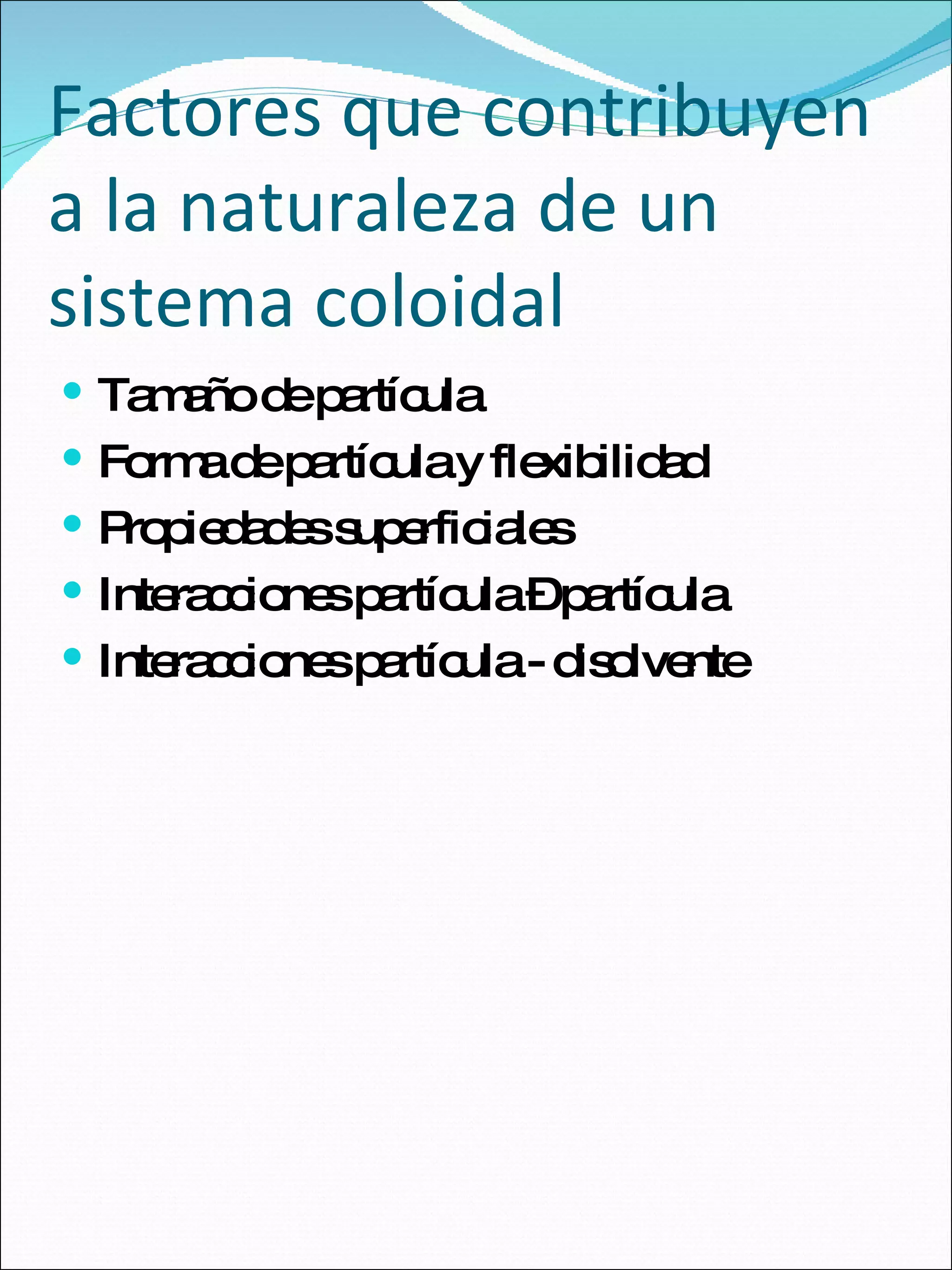 Factores que contribuyen a la naturaleza de un sistema coloidal Tamaño de partícula Forma de partícula y flexibilidad Propiedades superficiales Interacciones partícula – partícula Interacciones partícula - disolvente