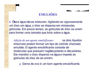 EMULSÕES

E Óleo e água não se misturam. Agitando-se vigorosamente
um óleo em água, o óleo se dispersa em minúsculas
gotículas. Em pouco tempo, as gotículas de óleo se unem
para formar uma camada que bóia sobre a água.

   Adição de um agente emulsificante:    os dois líquidos
   imiscíveis podem formar um tipo de colóide chamado
   emulsão. O agente emulsificante consiste de
   moléculas que possuem regiões polares e não polares.
   Ele mantém o óleo disperso na água e impede as
   gotículas de óleo de se unirem.

       g Gema de ovo é um bom agente emulsificante.
 