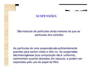 SUSPENSÕES



  São misturas de partículas ainda maiores do que as
                partículas dos colóides



As partículas de uma suspensão são suficientemente
grandes para serem vistas a olho nu. As suspensões
são heterogêneas (sua composição não é uniforme),
sedimentam quando deixadas em repouso, e podem ser
separadas pelo uso de papel de filtro.
 