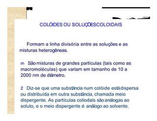 COLÓIDES OU SOLUÇÕESCOLOIDAIS



   Formam a linha divisória entre as soluções e as
misturas heterogêneas.

m São misturas de grandes partículas (tais como as
macromoléculas) que variam em tamanho de 10 a
2000 nm de diâmetro.

2 Diz-se que uma substância num colóide está dispersa
ou distribuída em outra substância, chamada meio
dispergente. As partículas coliodais são análogas ao
soluto, e o meio dispergente é análogo ao solvente.
 