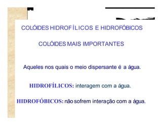 COLÓIDES HIDROF ÍLICOS E HIDROFÓBICOS

       COLÓIDES MAIS IMPORTANTES



  Aqueles nos quais o meio dispersante é a água.


    HIDROFÍLICOS: interagem com a água.

HIDROFÓBICOS: não sofrem interação com a água.
 