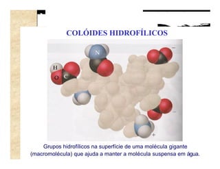 COLÓIDES HIDROFÍLICOS




    Grupos hidrofílicos na superfície de uma molécula gigante
(macromolécula) que ajuda a manter a molécula suspensa em água.
 