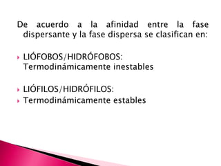 De acuerdo a la afinidad entre la fase
dispersante y la fase dispersa se clasifican en:
 LIÓFOBOS/HIDRÓFOBOS:
Termodinámicamente inestables
 LIÓFILOS/HIDRÓFILOS:
 Termodinámicamente estables
 