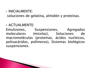  INICIALMENTE:
soluciones de gelatina, almidón y proteínas.
 ACTUALMENTE:
Emulsiones, Suspensiones, Agregados
moleculares (micelas), Soluciones de
macromoléculas (proteínas, ácidos nucleicos,
polisacáridos, polímeros), Sistemas biológicos
suspensiones.
 