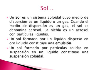  Un sol es un sistema coloidal cuyo medio de
dispersión es un liquido o un gas. Cuando el
medio de dispersión es un gas, el sol se
denomina aerosol. La niebla es un aerosol
con partículas liquidas.
 Un sol formado por un liquido disperso en
oro liquido constituye una emulsión.
 Un sol formado por partículas solidas en
suspensión en un liquido constituye una
suspensión coloidal.
 