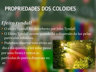 Efeito tyndall
 O efeito Tyndall foi descoberto por John Tyndall
 O Efeito Tyndall ocorre quando há a dispersão da luz pelas
partículas coloidais.
 Podemos observar este efeito no
dia a dia quando a luz solar passa
por uma fresta e vemos as
partículas de poeira dispersas no
ar.
 