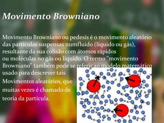 Movimento Browniano
Movimento Browniano ou pedesis é o movimento aleatório
das partículas suspensas numfluido (líquido ou gás),
resultante da sua colisão com átomos rápidos
ou moléculas no gás ou líquido. O termo "movimento
Browniano" também pode se referir ao modelo matemático
usado para descrever tais
Movimentos aleatórios, que
muitas vezes é chamado de
teoria da partícula.
 