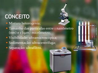  Mistura heterogenia;
 Tamanho das partículas entre 1 nanômetro
(nm) e 1 (1µm) micrômetro;
 Visibilidade: ultramicroscópica;
 Sedimentação: ultracentrífuga;
 Separação: ultrafiltro.
 