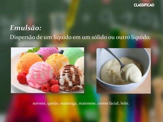 Emulsão:
Dispersão de um líquido em um sólido ou outro líquido.
sorvete, queijo, manteiga, maionese, creme facial, leite.
 