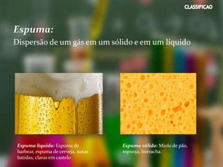 Espuma:
Dispersão de um gás em um sólido e em um líquido
Espuma líquida: Espuma de
barbear, espuma de cerveja, natas
batidas, claras em castelo
Espuma sólida: Miolo de pão,
esponja, borracha.
 